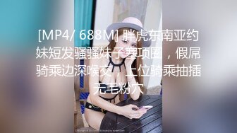 [MP4/ 688M] 胖虎东南亚约妹短发骚骚妹子塞项圈，假屌骑乘边深喉交，上位骑乘抽插无毛粉穴