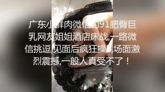 广东小鲜肉微信约91肥臀巨乳网友姐姐酒店床战,一路微信挑逗,见面后疯狂操B,场面激烈震撼,一般人真受不了！