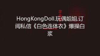 HongKongDoll.玩偶姐姐.订阅私信《白色连体衣》爆操白浆