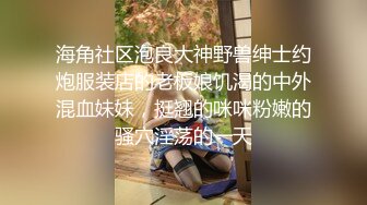 海角社区泡良大神野兽绅士约炮服装店的老板娘饥渴的中外混血妹妹，挺翘的咪咪粉嫩的骚穴淫荡的一天