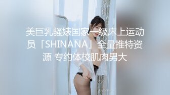 美巨乳骚婊国家一级床上运动员「SHINANA」全量推特资源 专约体校肌肉男大