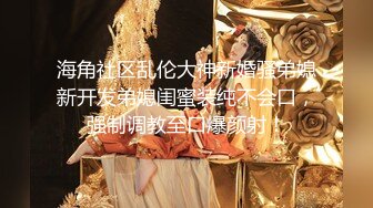 海角社区乱伦大神新婚骚弟媳新开发弟媳闺蜜装纯不会口，强制调教至口爆颜射！