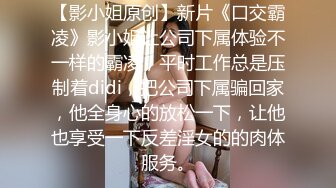 【影小姐原创】新片《口交霸凌》影小姐让公司下属体验不一样的霸凌，平时工作总是压制着didi，把公司下属骗回家，他全身心的放松一下，让他也享受一下反差淫女的的肉体服务。