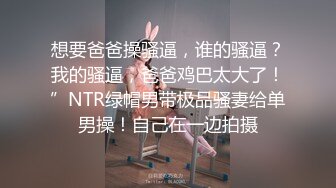 想要爸爸操骚逼，谁的骚逼？我的骚逼，爸爸鸡巴太大了！”NTR绿帽男带极品骚妻给单男操！自己在一边拍摄