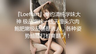 『Loeftart』专约清纯学妹大神 极品嫩妹一线天馒头穴肉鲍肥嫩极品甚是诱人，各种姿势抽插打桩爽翻了！