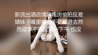 新流出酒店情趣炮房偷拍反差婊妹子嘴里喊着不要插进去然而欲求不满反操一下午 也没让停下