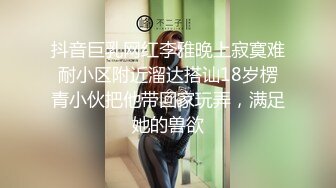 抖音巨乳网红李雅晚上寂寞难耐小区附近溜达搭讪18岁楞青小伙把他带回家玩弄，满足她的兽欲