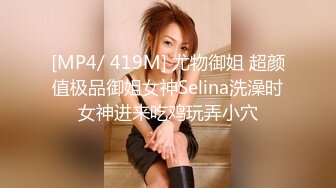 [MP4/ 419M] 尤物御姐 超颜值极品御姐女神Selina洗澡时女神进来吃鸡玩弄小穴