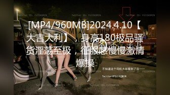 [MP4/960MB]2024.4.10【大吉大利】，身高180极品骚货淫荡至极，征服感慢慢激情爆操