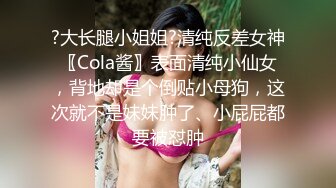 ?大长腿小姐姐?清纯反差女神〖Cola酱〗表面清纯小仙女，背地却是个倒贴小母狗，这次就不是妹妹肿了、小屁屁都要被怼肿