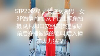 STP22697 尤物骚女两男一女3P激情啪啪 从下往上视角拍摄 两根JB口交掰穴揉搓尿尿 前后齐插被操的浪叫 后入撞击大力猛操