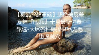 【极品??超重磅】超绝美反差女神『little』十月最新付费甄选-大屌各种爆操极品无毛嫩逼美穴