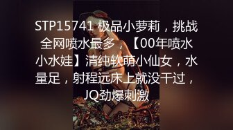 STP15741 极品小萝莉，挑战全网喷水最多，【00年喷水小水娃】清纯软萌小仙女，水量足，射程远床上就没干过，JQ劲爆刺激