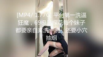 [MP4/ 1.77G] 平台第一洗逼狂魔，69极品探花每个妹子都要亲自来洗一洗，还要小穴抽烟