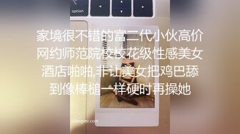 家境很不错的富二代小伙高价网约师范院校校花级性感美女酒店啪啪,非让美女把鸡巴舔到像棒槌一样硬时再操她