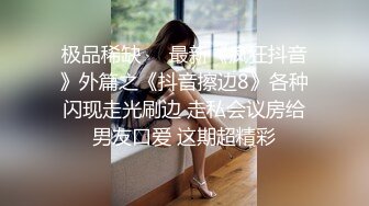 极品稀缺❤️最新《疯狂抖音》外篇之《抖音擦边8》各种闪现走光刷边 走私会议房给男友口爱 这期超精彩