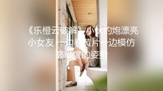 《乐橙云破解》小伙约炮漂亮小女友 一边看黄片一边模仿高难度的姿势