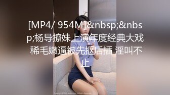 [MP4/ 954M]&nbsp;&nbsp;杨导撩妹上演年度经典大戏 稀毛嫩逼被先抠后插 淫叫不止