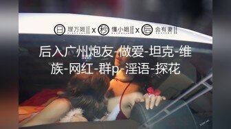 后入广州炮友-做爱-坦克-维族-网红-群p-淫语-探花