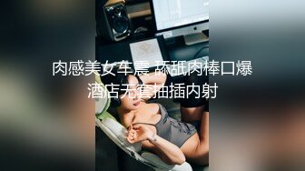 肉感美女车震 舔舐肉棒口爆酒店无套抽插内射