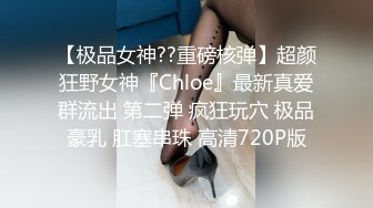 【极品女神??重磅核弹】超颜狂野女神『Chloe』最新真爱群流出 第二弹 疯狂玩穴 极品豪乳 肛塞串珠 高清720P版