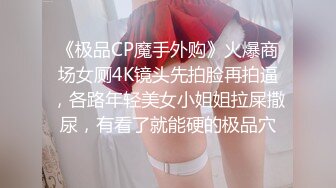 《极品CP魔手外购》火爆商场女厕4K镜头先拍脸再拍逼，各路年轻美女小姐姐拉屎撒尿，有看了就能硬的极品穴