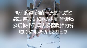 高价购得-颜值一流的气质性感短裤美女和网友见面吃饭喝多后被带到酒店慢慢脱掉内裤啪啪,逼毛稀疏,粉嫩肥厚!