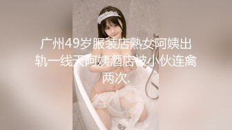 广州49岁服装店熟女阿姨出轨一线天阿姨酒店被小伙连禽两次.