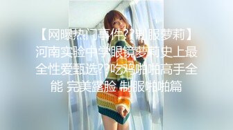 【网曝热门事件??制服萝莉】河南实验中学眼镜萝莉史上最全性爱甄选??吃鸡啪啪高手全能 完美露脸 制服啪啪篇