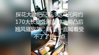 探花大神肥尸哥 3000元网约170大长腿外围女神，前凸后翘风骚淫荡，嘴里一直喊着受不了了快一点