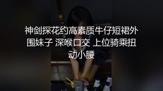 神剑探花约高素质牛仔短裙外围妹子 深喉口交 上位骑乘扭动小腰