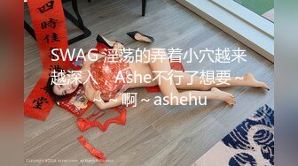 SWAG 淫荡的弄着小穴越来越深入，Ashe不行了想要～～～啊～ashehu