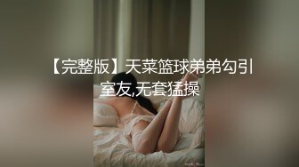 【完整版】天菜篮球弟弟勾引室友,无套猛操