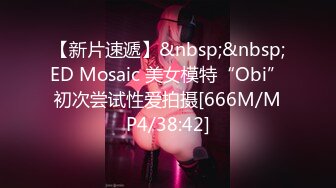 【新片速遞】&nbsp;&nbsp;ED Mosaic 美女模特“Obi”初次尝试性爱拍摄[666M/MP4/38:42]