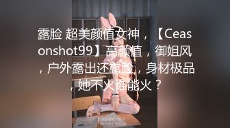 露脸 超美颜值女神，【Ceasonshot99】高颜值，御姐风，户外露出还露脸，身材极品，她不火谁能火？