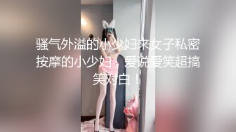 骚气外溢的小少妇来女子私密按摩的小少妇，爱说爱笑超搞笑对白！