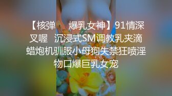 【核弹❤️爆乳女神】91情深叉喔✿沉浸式SM调教乳夹滴蜡炮机驯服小母狗失禁狂喷淫物口爆巨乳女宠