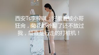 西安Ts李梓琪：好羞羞被小哥狂肏，菊花都外翻了还不放过我，简直是行走的打桩机！