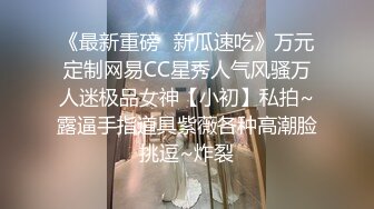 《最新重磅✿新瓜速吃》万元定制网易CC星秀人气风骚万人迷极品女神【小初】私拍~露逼手指道具紫薇各种高潮脸挑逗~炸裂