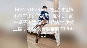 [MP4]STP29562 极品眼镜妹小鱼干！外表甜美骚的很！趴在桌子上舔逼，开档肉丝沙发上操，不尽兴黄瓜自慰 VIP0600