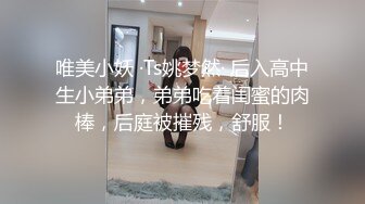 唯美小妖 ·Ts姚梦然· 后入高中生小弟弟，弟弟吃着闺蜜的肉棒，后庭被摧残，舒服！