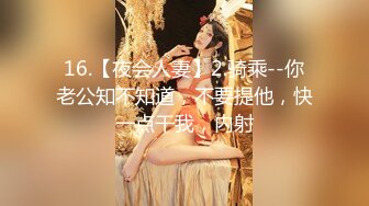 16.【夜会人妻】2.骑乘--你老公知不知道，不要提他，快一点干我，内射