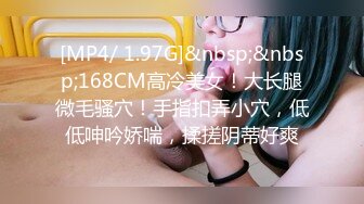 [MP4/ 1.97G]&nbsp;&nbsp;168CM高冷美女！大长腿微毛骚穴！手指扣弄小穴，低低呻吟娇喘，揉搓阴蒂好爽