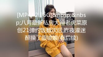 [MP4/ 2.96G]&nbsp;&nbsp;八月最新私房大神老虎菜原创21弹约饭数次后,昨夜灌迷醉操了眼镜娘(有后续)