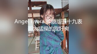 Angel rivera 珍藏版五十九表哥太猛操的我好爽