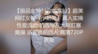 【极品女神??完美露脸】超美网红女神『小奶瓶』真人实操性爱流出 肌肉男友大屌肛塞爽操 浴室镜前后入 高清720P原版