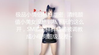 极品小情侣私拍泄密✿清纯颜值小美女没想到私下玩的这么开，SM颜射样样精通被调教成小母狗超级反差~