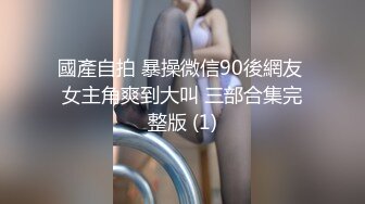 國產自拍 暴操微信90後網友 女主角爽到大叫 三部合集完整版 (1)