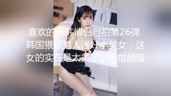 喜欢的日韩情侣自拍第26弹 韩国猥琐男人迷奸小美女，这女的实在是太美了，绝世颜值