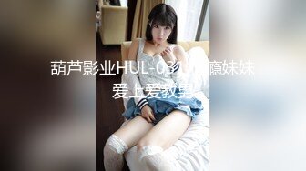 葫芦影业HUL-031.性瘾妹妹爱上爱教男